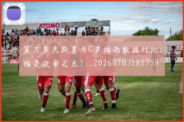 莱万多夫斯基与C罗梅西数据对比:谁是效率之王?_20260703181759