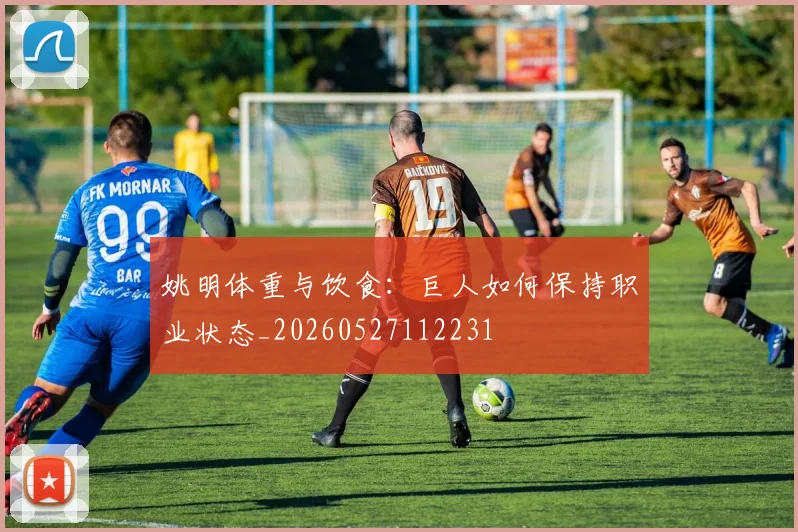 姚明体重与饮食:巨人如何保持职业状态_20260527112231