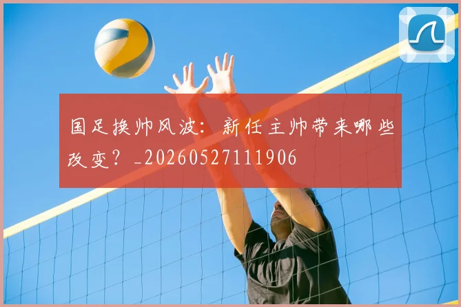 国足换帅风波:新任主帅带来哪些改变?_20260527111906