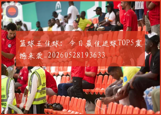 篮球五佳球:今日最佳进球TOP5震撼来袭_20260528193633