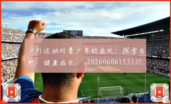 户外运动对青少年的益处：探索自然，健康成长。_20260606153335