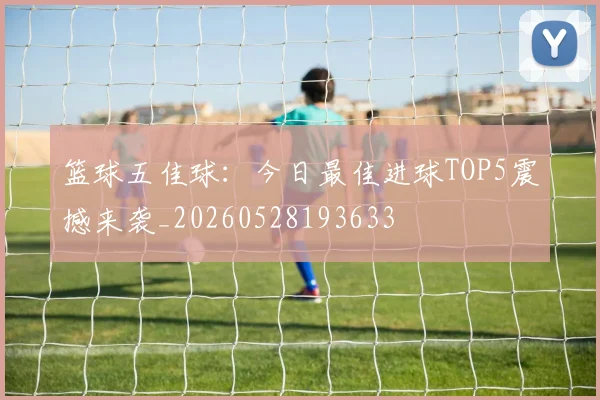 篮球五佳球:今日最佳进球TOP5震撼来袭_20260528193633
