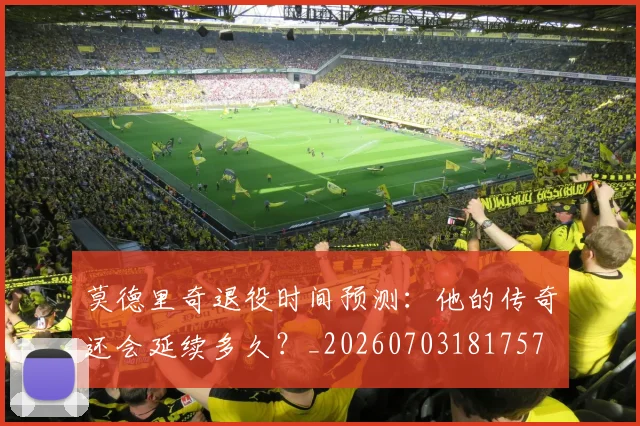 莫德里奇退役时间预测：他的传奇还会延续多久？_20260703181757