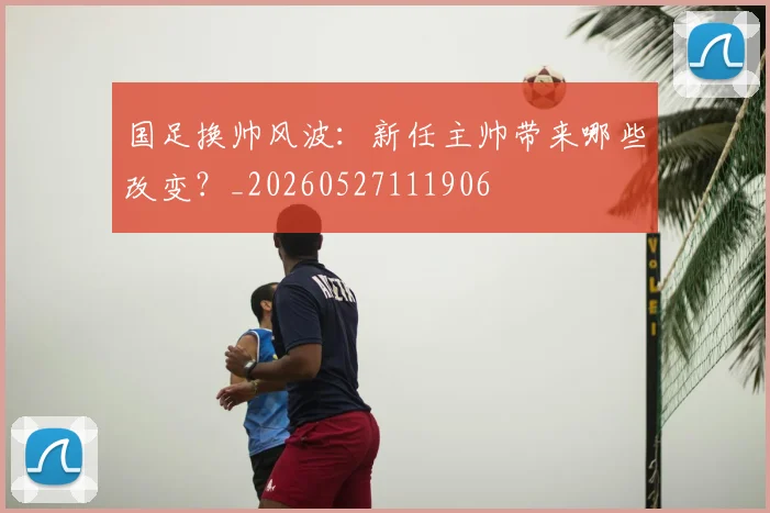 国足换帅风波:新任主帅带来哪些改变?_20260527111906