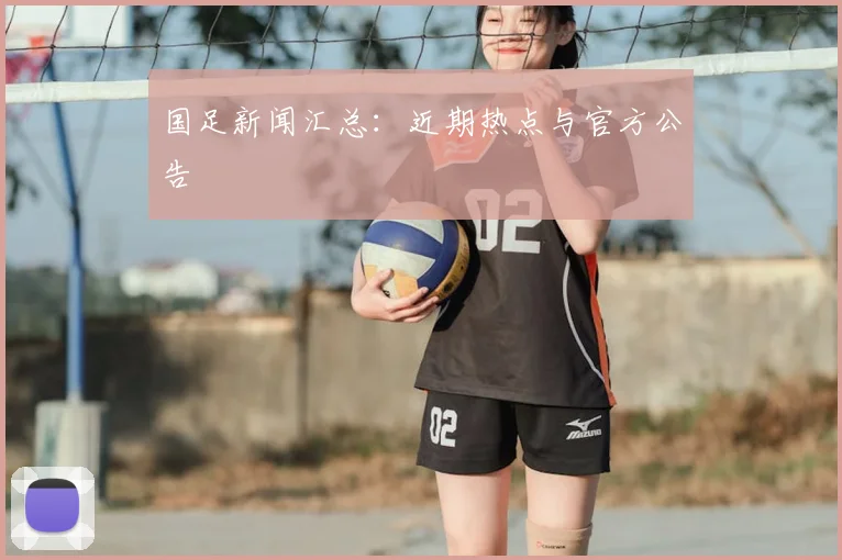 国足新闻汇总:近期热点与官方公告