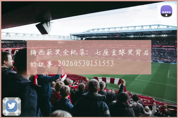 梅西获奖全纪录:七座金球奖背后的故事_20260530151553