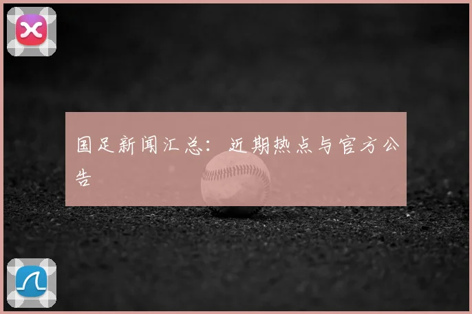 国足新闻汇总:近期热点与官方公告