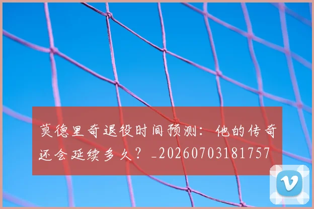 莫德里奇退役时间预测：他的传奇还会延续多久？_20260703181757
